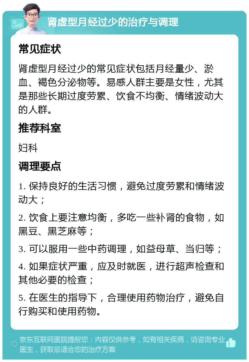 肾虚型月经过少的治疗与调理 常见症状 肾虚型月经过少的常见症状包括月经量少、淤血、褐色分泌物等。易感人群主要是女性，尤其是那些长期过度劳累、饮食不均衡、情绪波动大的人群。 推荐科室 妇科 调理要点 1. 保持良好的生活习惯，避免过度劳累和情绪波动大； 2. 饮食上要注意均衡，多吃一些补肾的食物，如黑豆、黑芝麻等； 3. 可以服用一些中药调理，如益母草、当归等； 4. 如果症状严重，应及时就医，进行超声检查和其他必要的检查； 5. 在医生的指导下，合理使用药物治疗，避免自行购买和使用药物。