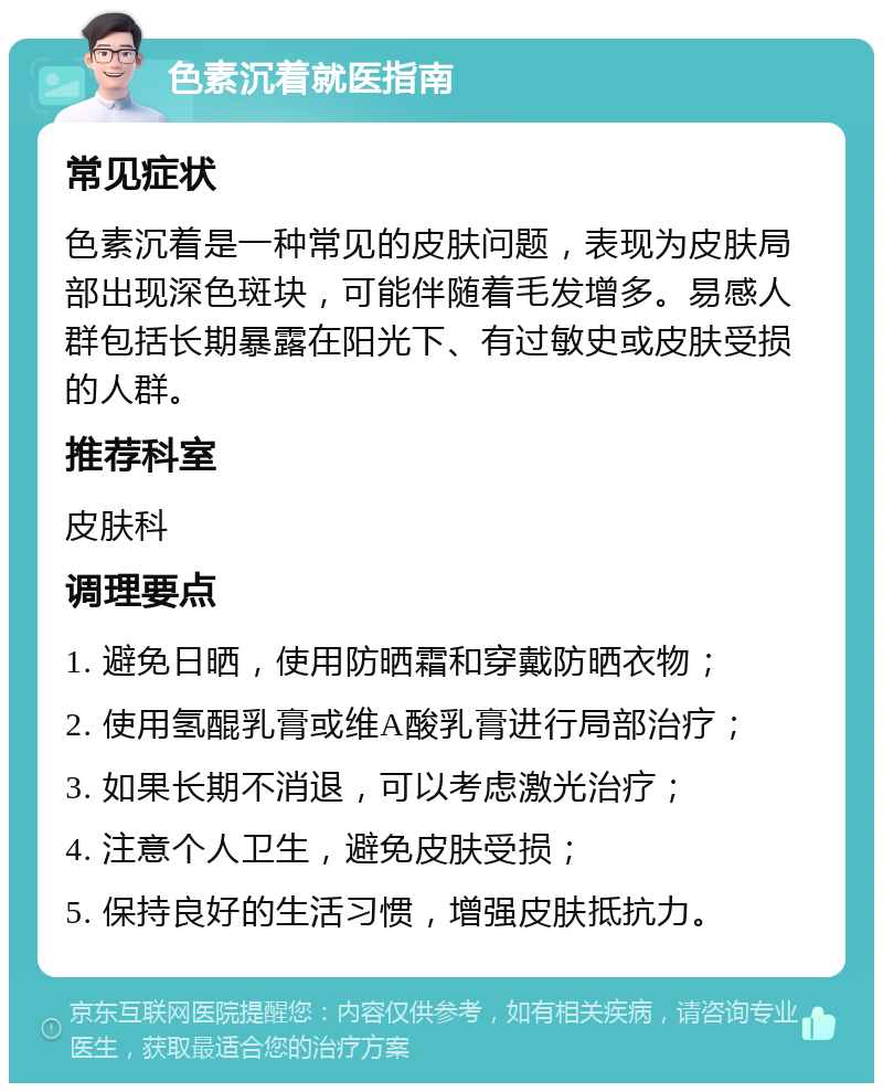 色素沉着就医指南 常见症状 色素沉着是一种常见的皮肤问题，表现为皮肤局部出现深色斑块，可能伴随着毛发增多。易感人群包括长期暴露在阳光下、有过敏史或皮肤受损的人群。 推荐科室 皮肤科 调理要点 1. 避免日晒，使用防晒霜和穿戴防晒衣物； 2. 使用氢醌乳膏或维A酸乳膏进行局部治疗； 3. 如果长期不消退，可以考虑激光治疗； 4. 注意个人卫生，避免皮肤受损； 5. 保持良好的生活习惯，增强皮肤抵抗力。