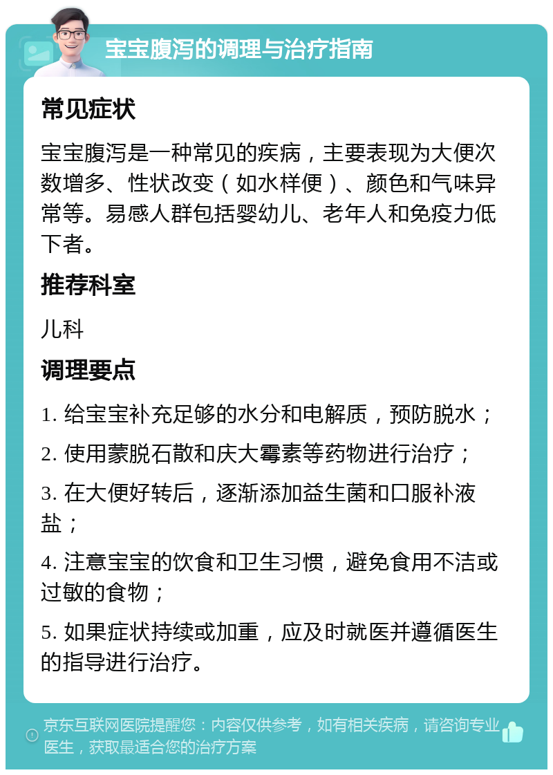 宝宝腹泻的调理与治疗指南 常见症状 宝宝腹泻是一种常见的疾病，主要表现为大便次数增多、性状改变（如水样便）、颜色和气味异常等。易感人群包括婴幼儿、老年人和免疫力低下者。 推荐科室 儿科 调理要点 1. 给宝宝补充足够的水分和电解质，预防脱水； 2. 使用蒙脱石散和庆大霉素等药物进行治疗； 3. 在大便好转后，逐渐添加益生菌和口服补液盐； 4. 注意宝宝的饮食和卫生习惯，避免食用不洁或过敏的食物； 5. 如果症状持续或加重，应及时就医并遵循医生的指导进行治疗。