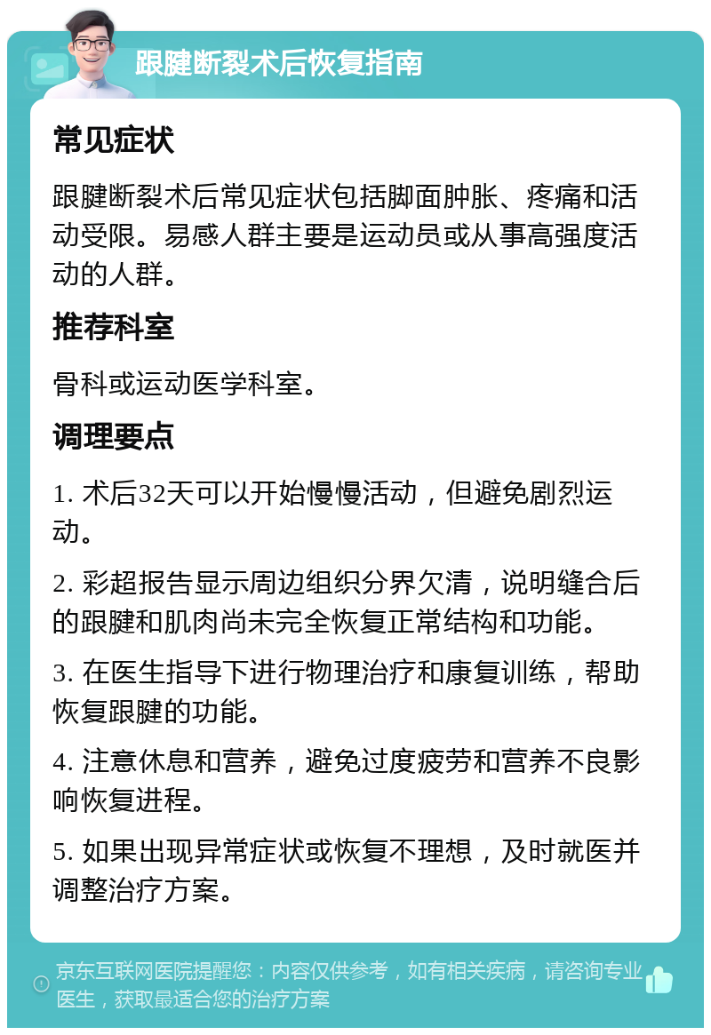 跟腱断裂术后恢复指南 常见症状 跟腱断裂术后常见症状包括脚面肿胀、疼痛和活动受限。易感人群主要是运动员或从事高强度活动的人群。 推荐科室 骨科或运动医学科室。 调理要点 1. 术后32天可以开始慢慢活动，但避免剧烈运动。 2. 彩超报告显示周边组织分界欠清，说明缝合后的跟腱和肌肉尚未完全恢复正常结构和功能。 3. 在医生指导下进行物理治疗和康复训练，帮助恢复跟腱的功能。 4. 注意休息和营养，避免过度疲劳和营养不良影响恢复进程。 5. 如果出现异常症状或恢复不理想，及时就医并调整治疗方案。