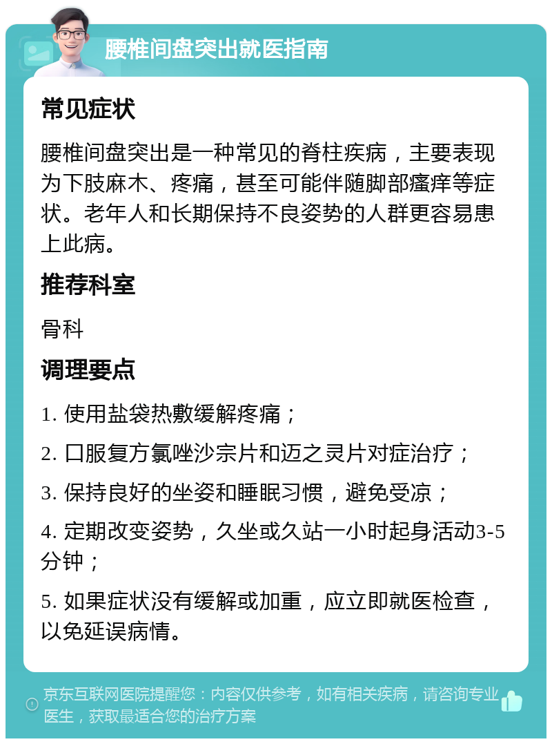 腰椎间盘突出就医指南 常见症状 腰椎间盘突出是一种常见的脊柱疾病，主要表现为下肢麻木、疼痛，甚至可能伴随脚部瘙痒等症状。老年人和长期保持不良姿势的人群更容易患上此病。 推荐科室 骨科 调理要点 1. 使用盐袋热敷缓解疼痛； 2. 口服复方氯唑沙宗片和迈之灵片对症治疗； 3. 保持良好的坐姿和睡眠习惯，避免受凉； 4. 定期改变姿势，久坐或久站一小时起身活动3-5分钟； 5. 如果症状没有缓解或加重，应立即就医检查，以免延误病情。