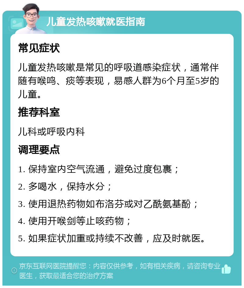 儿童发热咳嗽就医指南 常见症状 儿童发热咳嗽是常见的呼吸道感染症状，通常伴随有喉鸣、痰等表现，易感人群为6个月至5岁的儿童。 推荐科室 儿科或呼吸内科 调理要点 1. 保持室内空气流通，避免过度包裹； 2. 多喝水，保持水分； 3. 使用退热药物如布洛芬或对乙酰氨基酚； 4. 使用开喉剑等止咳药物； 5. 如果症状加重或持续不改善，应及时就医。