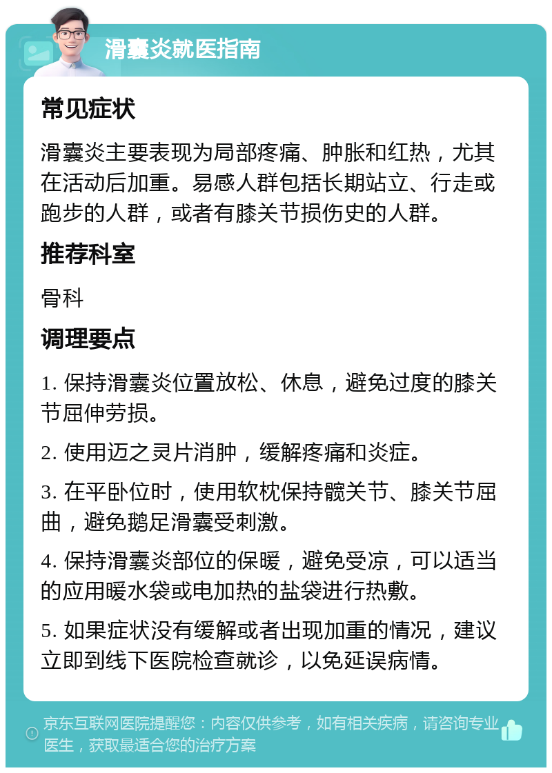 滑囊炎就医指南 常见症状 滑囊炎主要表现为局部疼痛、肿胀和红热，尤其在活动后加重。易感人群包括长期站立、行走或跑步的人群，或者有膝关节损伤史的人群。 推荐科室 骨科 调理要点 1. 保持滑囊炎位置放松、休息，避免过度的膝关节屈伸劳损。 2. 使用迈之灵片消肿，缓解疼痛和炎症。 3. 在平卧位时，使用软枕保持髋关节、膝关节屈曲，避免鹅足滑囊受刺激。 4. 保持滑囊炎部位的保暖，避免受凉，可以适当的应用暖水袋或电加热的盐袋进行热敷。 5. 如果症状没有缓解或者出现加重的情况，建议立即到线下医院检查就诊，以免延误病情。