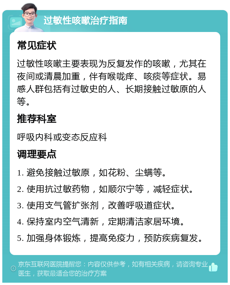 过敏性咳嗽治疗指南 常见症状 过敏性咳嗽主要表现为反复发作的咳嗽，尤其在夜间或清晨加重，伴有喉咙痒、咳痰等症状。易感人群包括有过敏史的人、长期接触过敏原的人等。 推荐科室 呼吸内科或变态反应科 调理要点 1. 避免接触过敏原，如花粉、尘螨等。 2. 使用抗过敏药物，如顺尔宁等，减轻症状。 3. 使用支气管扩张剂，改善呼吸道症状。 4. 保持室内空气清新，定期清洁家居环境。 5. 加强身体锻炼，提高免疫力，预防疾病复发。