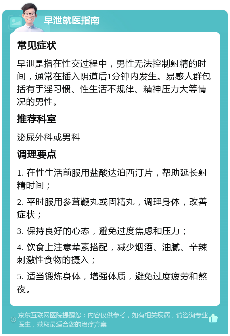 早泄就医指南 常见症状 早泄是指在性交过程中，男性无法控制射精的时间，通常在插入阴道后1分钟内发生。易感人群包括有手淫习惯、性生活不规律、精神压力大等情况的男性。 推荐科室 泌尿外科或男科 调理要点 1. 在性生活前服用盐酸达泊西汀片，帮助延长射精时间； 2. 平时服用参茸鞭丸或固精丸，调理身体，改善症状； 3. 保持良好的心态，避免过度焦虑和压力； 4. 饮食上注意荤素搭配，减少烟酒、油腻、辛辣刺激性食物的摄入； 5. 适当锻炼身体，增强体质，避免过度疲劳和熬夜。