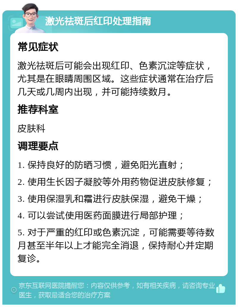 激光祛斑后红印处理指南 常见症状 激光祛斑后可能会出现红印、色素沉淀等症状，尤其是在眼睛周围区域。这些症状通常在治疗后几天或几周内出现，并可能持续数月。 推荐科室 皮肤科 调理要点 1. 保持良好的防晒习惯，避免阳光直射； 2. 使用生长因子凝胶等外用药物促进皮肤修复； 3. 使用保湿乳和霜进行皮肤保湿，避免干燥； 4. 可以尝试使用医药面膜进行局部护理； 5. 对于严重的红印或色素沉淀，可能需要等待数月甚至半年以上才能完全消退，保持耐心并定期复诊。