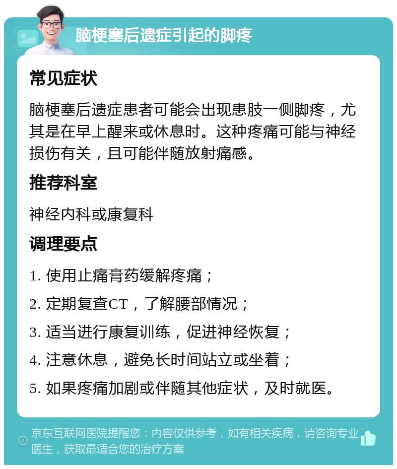 脑梗塞后遗症引起的脚疼 常见症状 脑梗塞后遗症患者可能会出现患肢一侧脚疼，尤其是在早上醒来或休息时。这种疼痛可能与神经损伤有关，且可能伴随放射痛感。 推荐科室 神经内科或康复科 调理要点 1. 使用止痛膏药缓解疼痛； 2. 定期复查CT，了解腰部情况； 3. 适当进行康复训练，促进神经恢复； 4. 注意休息，避免长时间站立或坐着； 5. 如果疼痛加剧或伴随其他症状，及时就医。