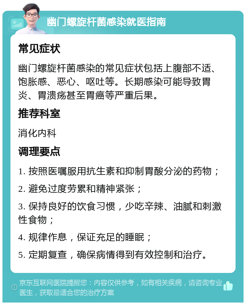 幽门螺旋杆菌感染就医指南 常见症状 幽门螺旋杆菌感染的常见症状包括上腹部不适、饱胀感、恶心、呕吐等。长期感染可能导致胃炎、胃溃疡甚至胃癌等严重后果。 推荐科室 消化内科 调理要点 1. 按照医嘱服用抗生素和抑制胃酸分泌的药物； 2. 避免过度劳累和精神紧张； 3. 保持良好的饮食习惯，少吃辛辣、油腻和刺激性食物； 4. 规律作息，保证充足的睡眠； 5. 定期复查，确保病情得到有效控制和治疗。