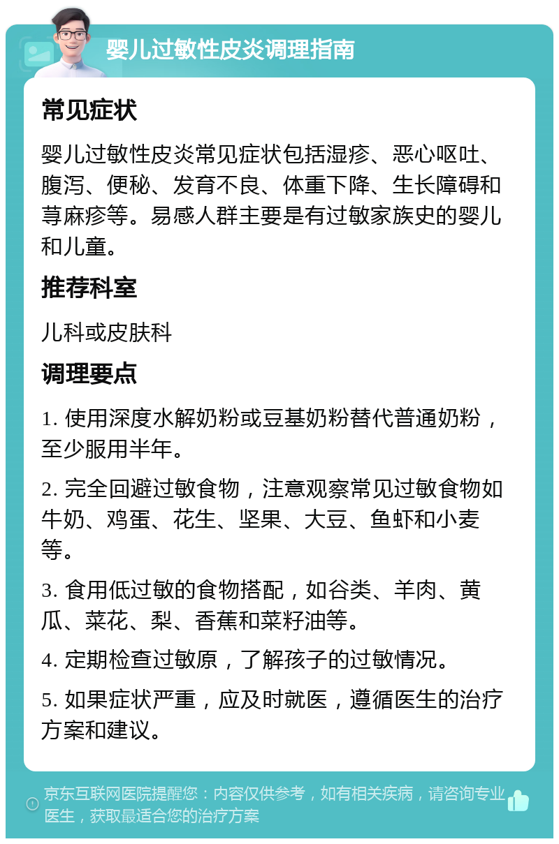 婴儿过敏性皮炎调理指南 常见症状 婴儿过敏性皮炎常见症状包括湿疹、恶心呕吐、腹泻、便秘、发育不良、体重下降、生长障碍和荨麻疹等。易感人群主要是有过敏家族史的婴儿和儿童。 推荐科室 儿科或皮肤科 调理要点 1. 使用深度水解奶粉或豆基奶粉替代普通奶粉，至少服用半年。 2. 完全回避过敏食物，注意观察常见过敏食物如牛奶、鸡蛋、花生、坚果、大豆、鱼虾和小麦等。 3. 食用低过敏的食物搭配，如谷类、羊肉、黄瓜、菜花、梨、香蕉和菜籽油等。 4. 定期检查过敏原，了解孩子的过敏情况。 5. 如果症状严重，应及时就医，遵循医生的治疗方案和建议。