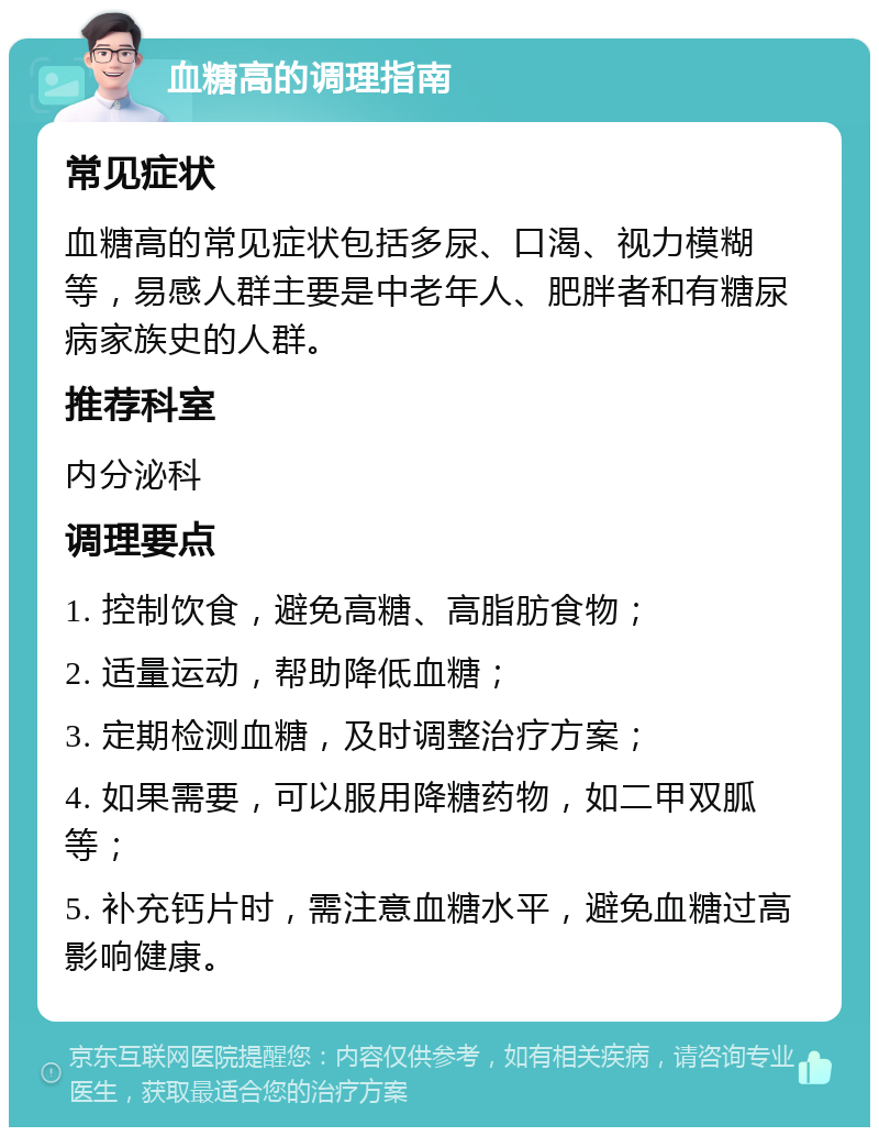 血糖高的调理指南 常见症状 血糖高的常见症状包括多尿、口渴、视力模糊等，易感人群主要是中老年人、肥胖者和有糖尿病家族史的人群。 推荐科室 内分泌科 调理要点 1. 控制饮食，避免高糖、高脂肪食物； 2. 适量运动，帮助降低血糖； 3. 定期检测血糖，及时调整治疗方案； 4. 如果需要，可以服用降糖药物，如二甲双胍等； 5. 补充钙片时，需注意血糖水平，避免血糖过高影响健康。