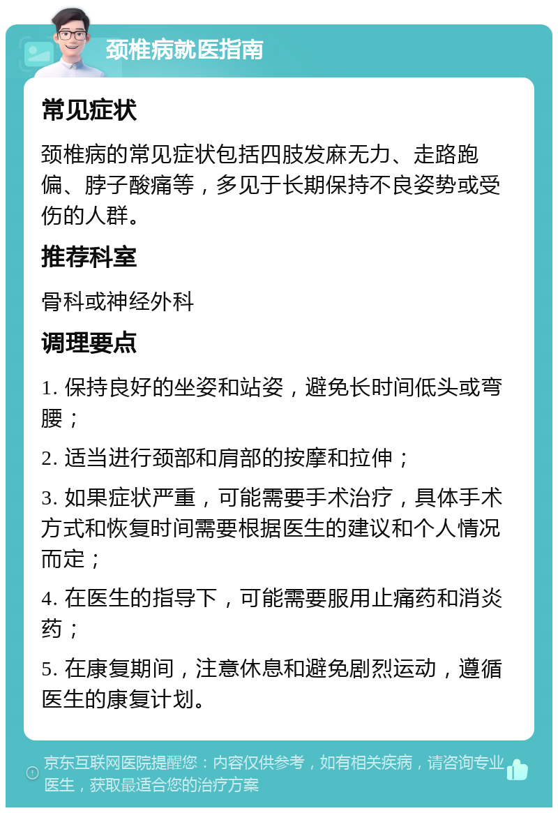 颈椎病就医指南 常见症状 颈椎病的常见症状包括四肢发麻无力、走路跑偏、脖子酸痛等，多见于长期保持不良姿势或受伤的人群。 推荐科室 骨科或神经外科 调理要点 1. 保持良好的坐姿和站姿，避免长时间低头或弯腰； 2. 适当进行颈部和肩部的按摩和拉伸； 3. 如果症状严重，可能需要手术治疗，具体手术方式和恢复时间需要根据医生的建议和个人情况而定； 4. 在医生的指导下，可能需要服用止痛药和消炎药； 5. 在康复期间，注意休息和避免剧烈运动，遵循医生的康复计划。