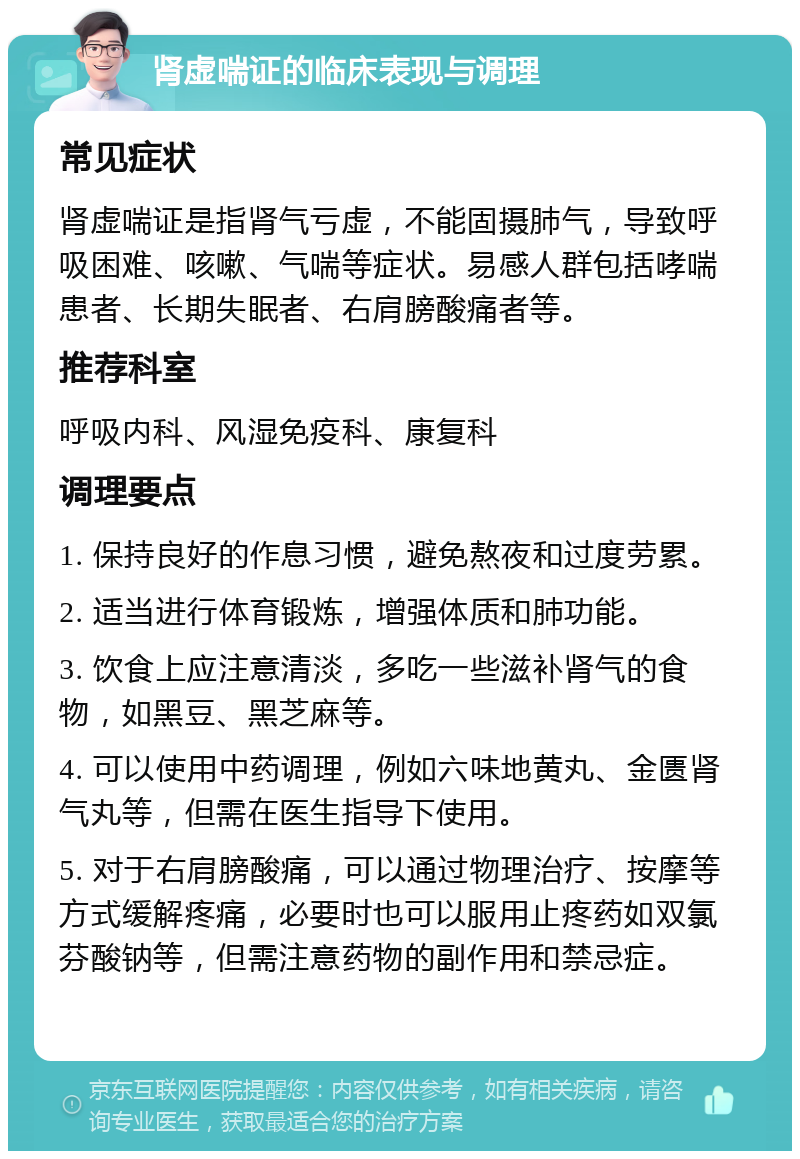 肾虚喘证的临床表现与调理 常见症状 肾虚喘证是指肾气亏虚，不能固摄肺气，导致呼吸困难、咳嗽、气喘等症状。易感人群包括哮喘患者、长期失眠者、右肩膀酸痛者等。 推荐科室 呼吸内科、风湿免疫科、康复科 调理要点 1. 保持良好的作息习惯，避免熬夜和过度劳累。 2. 适当进行体育锻炼，增强体质和肺功能。 3. 饮食上应注意清淡，多吃一些滋补肾气的食物，如黑豆、黑芝麻等。 4. 可以使用中药调理，例如六味地黄丸、金匮肾气丸等，但需在医生指导下使用。 5. 对于右肩膀酸痛，可以通过物理治疗、按摩等方式缓解疼痛，必要时也可以服用止疼药如双氯芬酸钠等，但需注意药物的副作用和禁忌症。