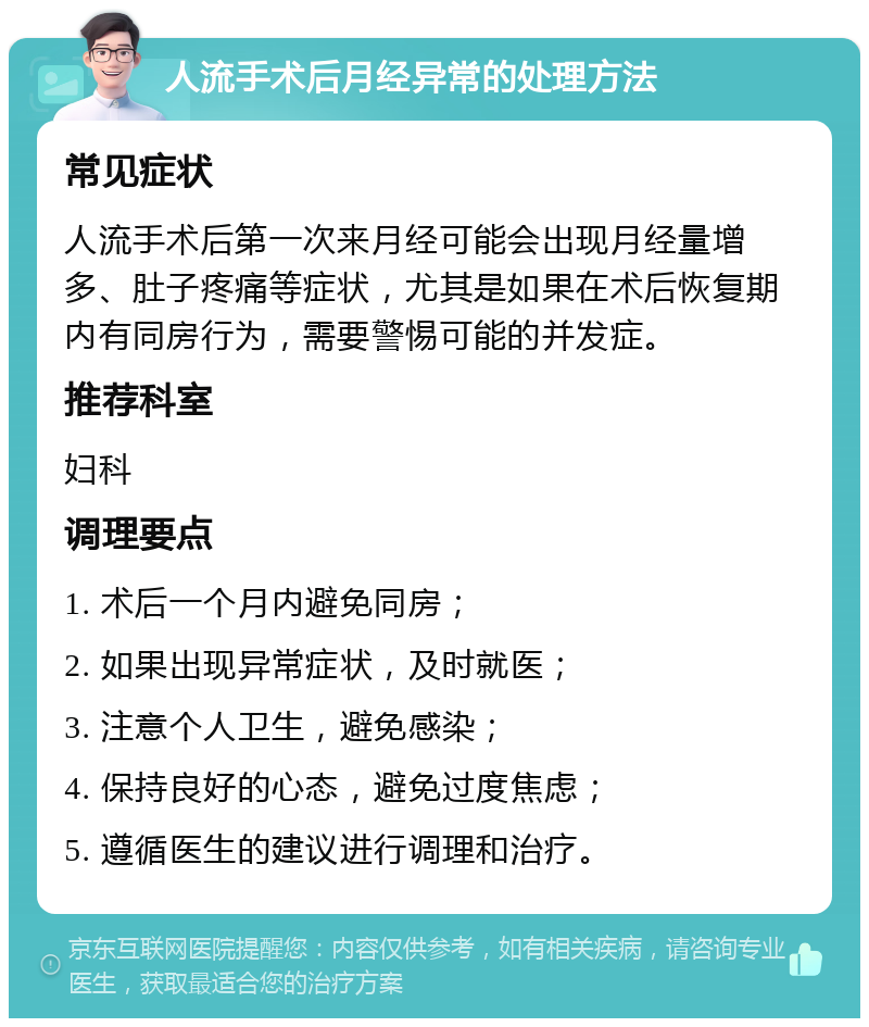 人流手术后月经异常的处理方法 常见症状 人流手术后第一次来月经可能会出现月经量增多、肚子疼痛等症状，尤其是如果在术后恢复期内有同房行为，需要警惕可能的并发症。 推荐科室 妇科 调理要点 1. 术后一个月内避免同房； 2. 如果出现异常症状，及时就医； 3. 注意个人卫生，避免感染； 4. 保持良好的心态，避免过度焦虑； 5. 遵循医生的建议进行调理和治疗。