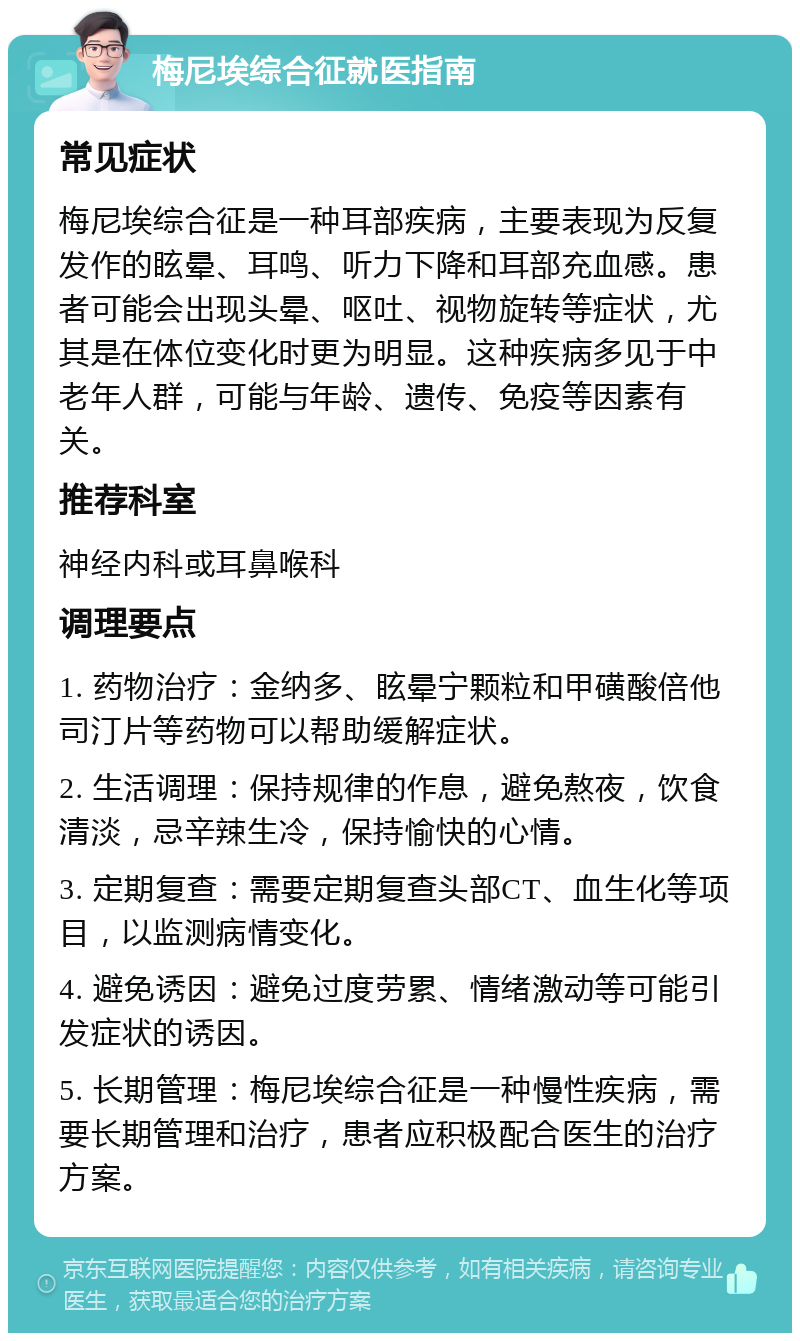 梅尼埃综合征就医指南 常见症状 梅尼埃综合征是一种耳部疾病，主要表现为反复发作的眩晕、耳鸣、听力下降和耳部充血感。患者可能会出现头晕、呕吐、视物旋转等症状，尤其是在体位变化时更为明显。这种疾病多见于中老年人群，可能与年龄、遗传、免疫等因素有关。 推荐科室 神经内科或耳鼻喉科 调理要点 1. 药物治疗：金纳多、眩晕宁颗粒和甲磺酸倍他司汀片等药物可以帮助缓解症状。 2. 生活调理：保持规律的作息，避免熬夜，饮食清淡，忌辛辣生冷，保持愉快的心情。 3. 定期复查：需要定期复查头部CT、血生化等项目，以监测病情变化。 4. 避免诱因：避免过度劳累、情绪激动等可能引发症状的诱因。 5. 长期管理：梅尼埃综合征是一种慢性疾病，需要长期管理和治疗，患者应积极配合医生的治疗方案。