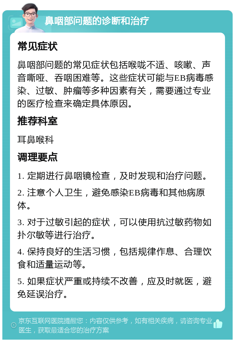 鼻咽部问题的诊断和治疗 常见症状 鼻咽部问题的常见症状包括喉咙不适、咳嗽、声音嘶哑、吞咽困难等。这些症状可能与EB病毒感染、过敏、肿瘤等多种因素有关，需要通过专业的医疗检查来确定具体原因。 推荐科室 耳鼻喉科 调理要点 1. 定期进行鼻咽镜检查，及时发现和治疗问题。 2. 注意个人卫生，避免感染EB病毒和其他病原体。 3. 对于过敏引起的症状，可以使用抗过敏药物如扑尔敏等进行治疗。 4. 保持良好的生活习惯，包括规律作息、合理饮食和适量运动等。 5. 如果症状严重或持续不改善，应及时就医，避免延误治疗。