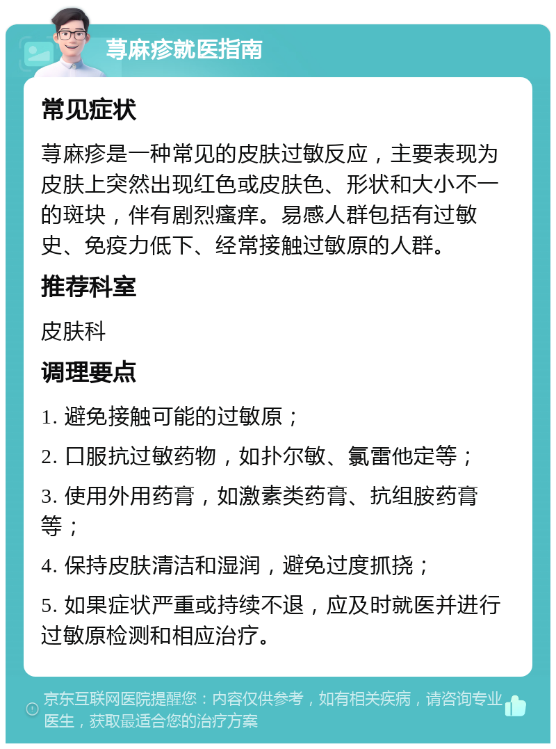 荨麻疹就医指南 常见症状 荨麻疹是一种常见的皮肤过敏反应，主要表现为皮肤上突然出现红色或皮肤色、形状和大小不一的斑块，伴有剧烈瘙痒。易感人群包括有过敏史、免疫力低下、经常接触过敏原的人群。 推荐科室 皮肤科 调理要点 1. 避免接触可能的过敏原； 2. 口服抗过敏药物，如扑尔敏、氯雷他定等； 3. 使用外用药膏，如激素类药膏、抗组胺药膏等； 4. 保持皮肤清洁和湿润，避免过度抓挠； 5. 如果症状严重或持续不退，应及时就医并进行过敏原检测和相应治疗。