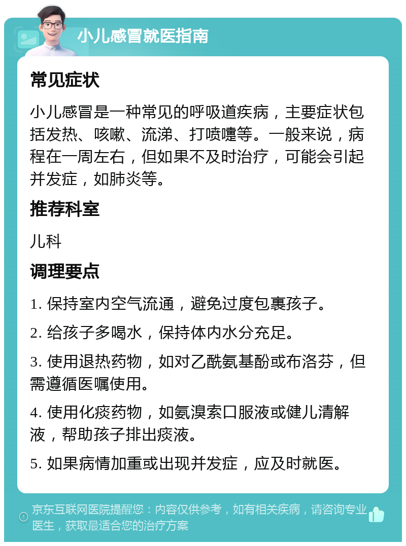 小儿感冒就医指南 常见症状 小儿感冒是一种常见的呼吸道疾病，主要症状包括发热、咳嗽、流涕、打喷嚏等。一般来说，病程在一周左右，但如果不及时治疗，可能会引起并发症，如肺炎等。 推荐科室 儿科 调理要点 1. 保持室内空气流通，避免过度包裹孩子。 2. 给孩子多喝水，保持体内水分充足。 3. 使用退热药物，如对乙酰氨基酚或布洛芬，但需遵循医嘱使用。 4. 使用化痰药物，如氨溴索口服液或健儿清解液，帮助孩子排出痰液。 5. 如果病情加重或出现并发症，应及时就医。