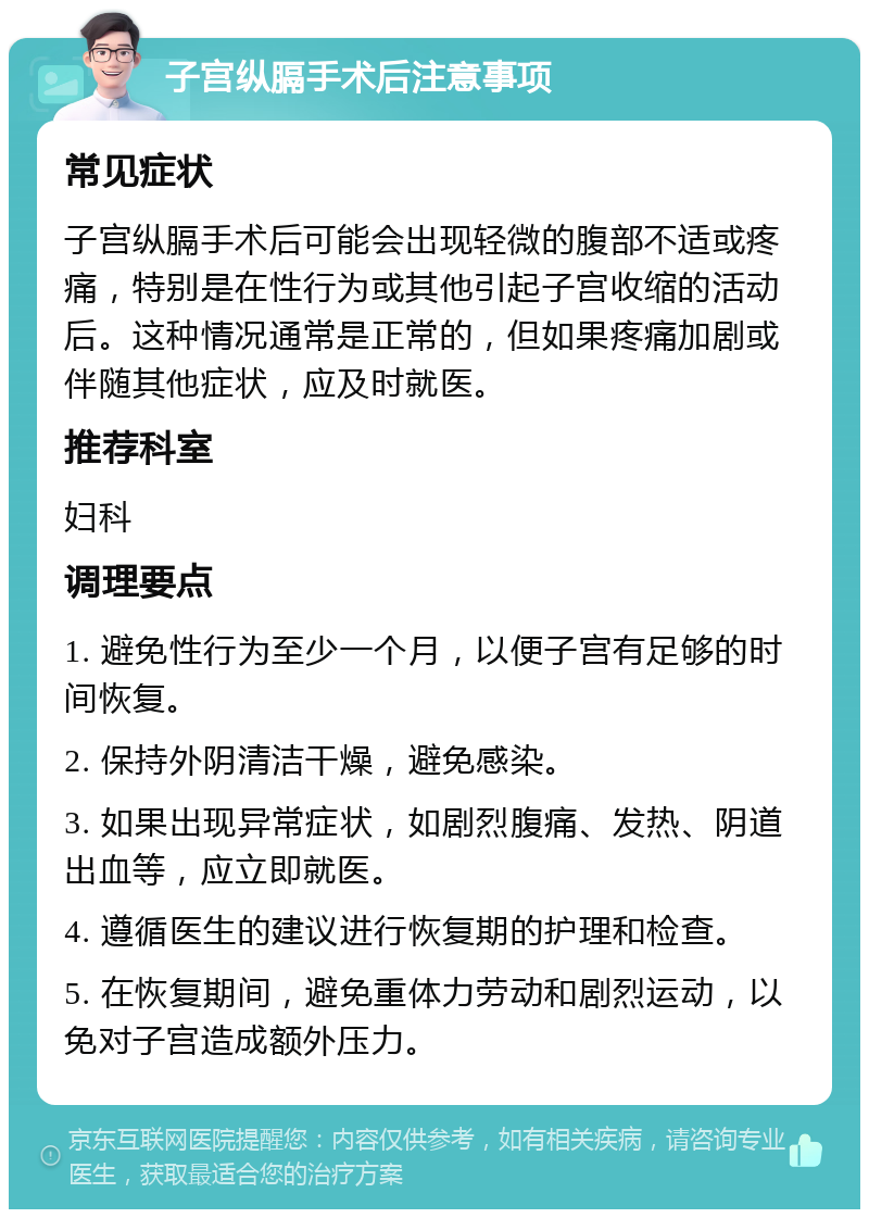 子宫纵膈手术后注意事项 常见症状 子宫纵膈手术后可能会出现轻微的腹部不适或疼痛，特别是在性行为或其他引起子宫收缩的活动后。这种情况通常是正常的，但如果疼痛加剧或伴随其他症状，应及时就医。 推荐科室 妇科 调理要点 1. 避免性行为至少一个月，以便子宫有足够的时间恢复。 2. 保持外阴清洁干燥，避免感染。 3. 如果出现异常症状，如剧烈腹痛、发热、阴道出血等，应立即就医。 4. 遵循医生的建议进行恢复期的护理和检查。 5. 在恢复期间，避免重体力劳动和剧烈运动，以免对子宫造成额外压力。