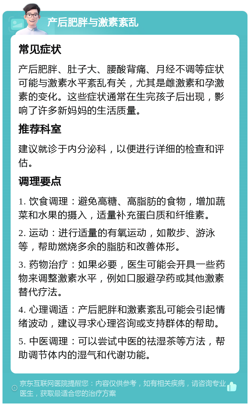 产后肥胖与激素紊乱 常见症状 产后肥胖、肚子大、腰酸背痛、月经不调等症状可能与激素水平紊乱有关，尤其是雌激素和孕激素的变化。这些症状通常在生完孩子后出现，影响了许多新妈妈的生活质量。 推荐科室 建议就诊于内分泌科，以便进行详细的检查和评估。 调理要点 1. 饮食调理：避免高糖、高脂肪的食物，增加蔬菜和水果的摄入，适量补充蛋白质和纤维素。 2. 运动：进行适量的有氧运动，如散步、游泳等，帮助燃烧多余的脂肪和改善体形。 3. 药物治疗：如果必要，医生可能会开具一些药物来调整激素水平，例如口服避孕药或其他激素替代疗法。 4. 心理调适：产后肥胖和激素紊乱可能会引起情绪波动，建议寻求心理咨询或支持群体的帮助。 5. 中医调理：可以尝试中医的祛湿茶等方法，帮助调节体内的湿气和代谢功能。