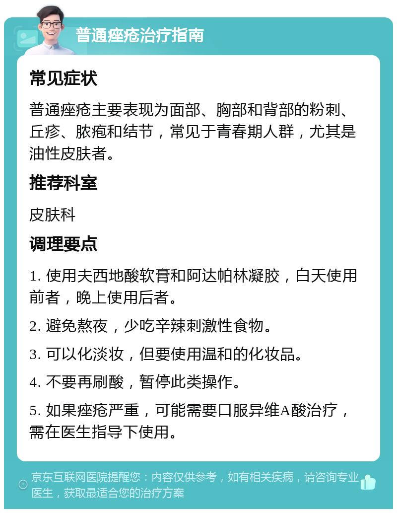 普通痤疮治疗指南 常见症状 普通痤疮主要表现为面部、胸部和背部的粉刺、丘疹、脓疱和结节，常见于青春期人群，尤其是油性皮肤者。 推荐科室 皮肤科 调理要点 1. 使用夫西地酸软膏和阿达帕林凝胶，白天使用前者，晚上使用后者。 2. 避免熬夜，少吃辛辣刺激性食物。 3. 可以化淡妆，但要使用温和的化妆品。 4. 不要再刷酸，暂停此类操作。 5. 如果痤疮严重，可能需要口服异维A酸治疗，需在医生指导下使用。