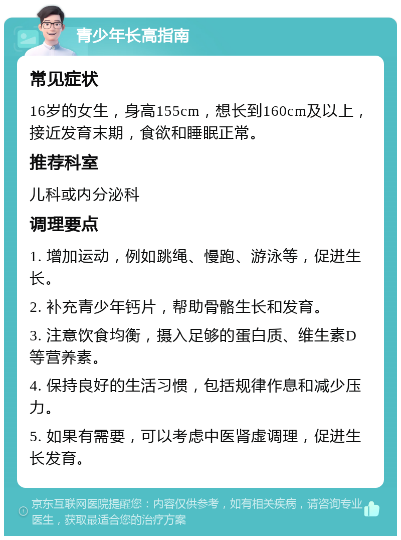 青少年长高指南 常见症状 16岁的女生，身高155cm，想长到160cm及以上，接近发育末期，食欲和睡眠正常。 推荐科室 儿科或内分泌科 调理要点 1. 增加运动，例如跳绳、慢跑、游泳等，促进生长。 2. 补充青少年钙片，帮助骨骼生长和发育。 3. 注意饮食均衡，摄入足够的蛋白质、维生素D等营养素。 4. 保持良好的生活习惯，包括规律作息和减少压力。 5. 如果有需要，可以考虑中医肾虚调理，促进生长发育。