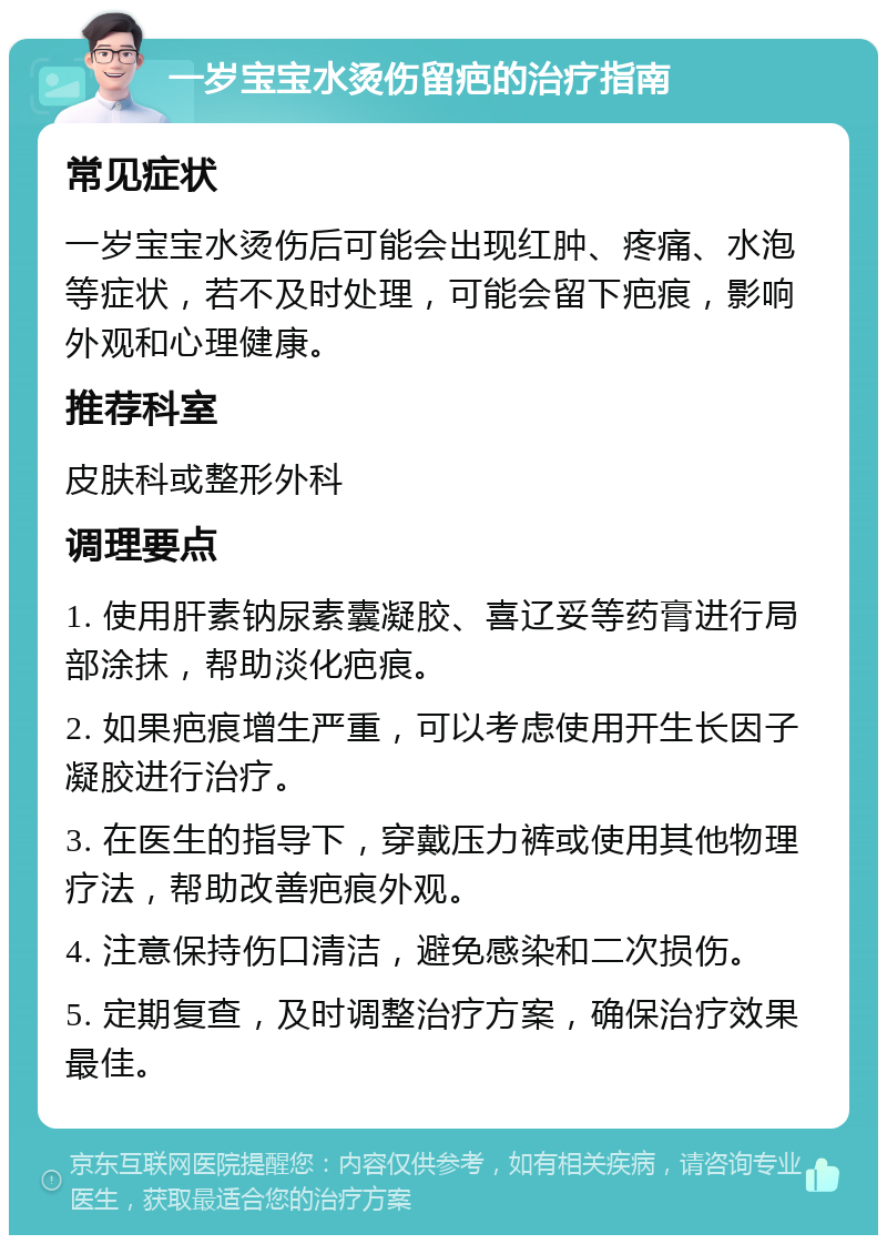 一岁宝宝水烫伤留疤的治疗指南 常见症状 一岁宝宝水烫伤后可能会出现红肿、疼痛、水泡等症状，若不及时处理，可能会留下疤痕，影响外观和心理健康。 推荐科室 皮肤科或整形外科 调理要点 1. 使用肝素钠尿素囊凝胶、喜辽妥等药膏进行局部涂抹，帮助淡化疤痕。 2. 如果疤痕增生严重，可以考虑使用开生长因子凝胶进行治疗。 3. 在医生的指导下，穿戴压力裤或使用其他物理疗法，帮助改善疤痕外观。 4. 注意保持伤口清洁，避免感染和二次损伤。 5. 定期复查，及时调整治疗方案，确保治疗效果最佳。