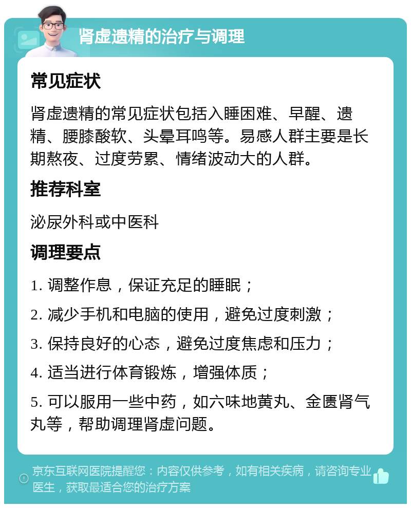 肾虚遗精的治疗与调理 常见症状 肾虚遗精的常见症状包括入睡困难、早醒、遗精、腰膝酸软、头晕耳鸣等。易感人群主要是长期熬夜、过度劳累、情绪波动大的人群。 推荐科室 泌尿外科或中医科 调理要点 1. 调整作息，保证充足的睡眠； 2. 减少手机和电脑的使用，避免过度刺激； 3. 保持良好的心态，避免过度焦虑和压力； 4. 适当进行体育锻炼，增强体质； 5. 可以服用一些中药，如六味地黄丸、金匮肾气丸等，帮助调理肾虚问题。