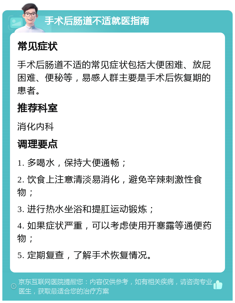 手术后肠道不适就医指南 常见症状 手术后肠道不适的常见症状包括大便困难、放屁困难、便秘等，易感人群主要是手术后恢复期的患者。 推荐科室 消化内科 调理要点 1. 多喝水，保持大便通畅； 2. 饮食上注意清淡易消化，避免辛辣刺激性食物； 3. 进行热水坐浴和提肛运动锻炼； 4. 如果症状严重，可以考虑使用开塞露等通便药物； 5. 定期复查，了解手术恢复情况。