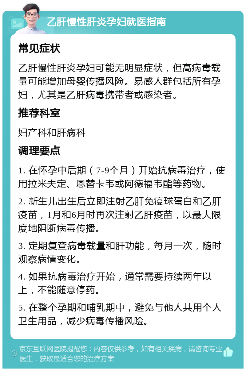 乙肝慢性肝炎孕妇就医指南 常见症状 乙肝慢性肝炎孕妇可能无明显症状，但高病毒载量可能增加母婴传播风险。易感人群包括所有孕妇，尤其是乙肝病毒携带者或感染者。 推荐科室 妇产科和肝病科 调理要点 1. 在怀孕中后期（7-9个月）开始抗病毒治疗，使用拉米夫定、恩替卡韦或阿德福韦酯等药物。 2. 新生儿出生后立即注射乙肝免疫球蛋白和乙肝疫苗，1月和6月时再次注射乙肝疫苗，以最大限度地阻断病毒传播。 3. 定期复查病毒载量和肝功能，每月一次，随时观察病情变化。 4. 如果抗病毒治疗开始，通常需要持续两年以上，不能随意停药。 5. 在整个孕期和哺乳期中，避免与他人共用个人卫生用品，减少病毒传播风险。