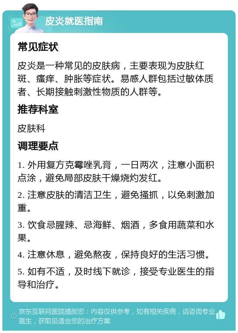 皮炎就医指南 常见症状 皮炎是一种常见的皮肤病，主要表现为皮肤红斑、瘙痒、肿胀等症状。易感人群包括过敏体质者、长期接触刺激性物质的人群等。 推荐科室 皮肤科 调理要点 1. 外用复方克霉唑乳膏，一日两次，注意小面积点涂，避免局部皮肤干燥烧灼发红。 2. 注意皮肤的清洁卫生，避免搔抓，以免刺激加重。 3. 饮食忌腥辣、忌海鲜、烟酒，多食用蔬菜和水果。 4. 注意休息，避免熬夜，保持良好的生活习惯。 5. 如有不适，及时线下就诊，接受专业医生的指导和治疗。