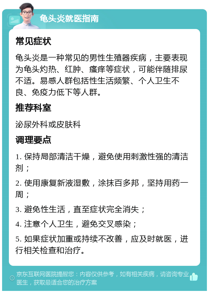 龟头炎就医指南 常见症状 龟头炎是一种常见的男性生殖器疾病，主要表现为龟头灼热、红肿、瘙痒等症状，可能伴随排尿不适。易感人群包括性生活频繁、个人卫生不良、免疫力低下等人群。 推荐科室 泌尿外科或皮肤科 调理要点 1. 保持局部清洁干燥，避免使用刺激性强的清洁剂； 2. 使用康复新液湿敷，涂抹百多邦，坚持用药一周； 3. 避免性生活，直至症状完全消失； 4. 注意个人卫生，避免交叉感染； 5. 如果症状加重或持续不改善，应及时就医，进行相关检查和治疗。