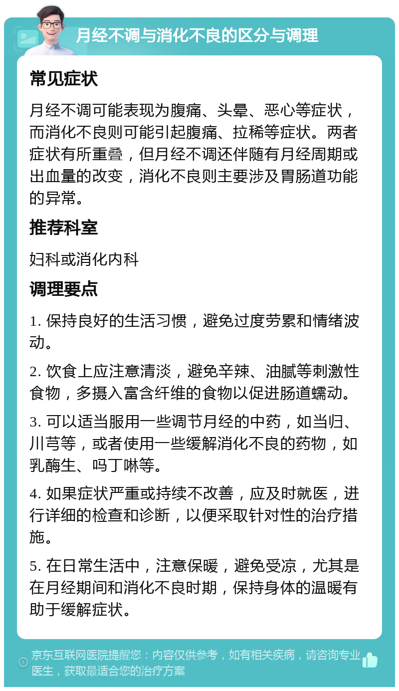 月经不调与消化不良的区分与调理 常见症状 月经不调可能表现为腹痛、头晕、恶心等症状，而消化不良则可能引起腹痛、拉稀等症状。两者症状有所重叠，但月经不调还伴随有月经周期或出血量的改变，消化不良则主要涉及胃肠道功能的异常。 推荐科室 妇科或消化内科 调理要点 1. 保持良好的生活习惯，避免过度劳累和情绪波动。 2. 饮食上应注意清淡，避免辛辣、油腻等刺激性食物，多摄入富含纤维的食物以促进肠道蠕动。 3. 可以适当服用一些调节月经的中药，如当归、川芎等，或者使用一些缓解消化不良的药物，如乳酶生、吗丁啉等。 4. 如果症状严重或持续不改善，应及时就医，进行详细的检查和诊断，以便采取针对性的治疗措施。 5. 在日常生活中，注意保暖，避免受凉，尤其是在月经期间和消化不良时期，保持身体的温暖有助于缓解症状。