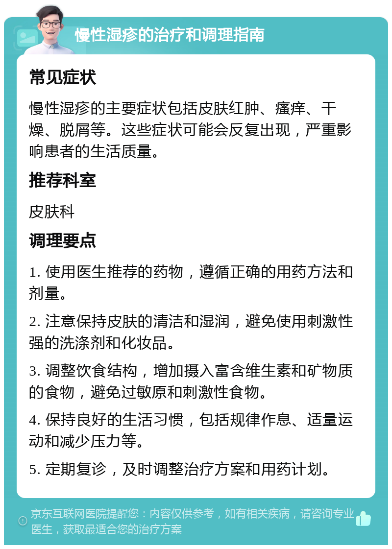 慢性湿疹的治疗和调理指南 常见症状 慢性湿疹的主要症状包括皮肤红肿、瘙痒、干燥、脱屑等。这些症状可能会反复出现，严重影响患者的生活质量。 推荐科室 皮肤科 调理要点 1. 使用医生推荐的药物，遵循正确的用药方法和剂量。 2. 注意保持皮肤的清洁和湿润，避免使用刺激性强的洗涤剂和化妆品。 3. 调整饮食结构，增加摄入富含维生素和矿物质的食物，避免过敏原和刺激性食物。 4. 保持良好的生活习惯，包括规律作息、适量运动和减少压力等。 5. 定期复诊，及时调整治疗方案和用药计划。