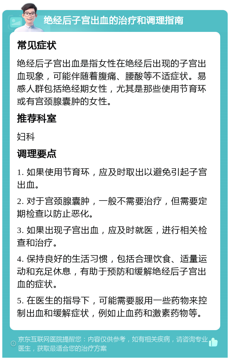 绝经后子宫出血的治疗和调理指南 常见症状 绝经后子宫出血是指女性在绝经后出现的子宫出血现象，可能伴随着腹痛、腰酸等不适症状。易感人群包括绝经期女性，尤其是那些使用节育环或有宫颈腺囊肿的女性。 推荐科室 妇科 调理要点 1. 如果使用节育环，应及时取出以避免引起子宫出血。 2. 对于宫颈腺囊肿，一般不需要治疗，但需要定期检查以防止恶化。 3. 如果出现子宫出血，应及时就医，进行相关检查和治疗。 4. 保持良好的生活习惯，包括合理饮食、适量运动和充足休息，有助于预防和缓解绝经后子宫出血的症状。 5. 在医生的指导下，可能需要服用一些药物来控制出血和缓解症状，例如止血药和激素药物等。