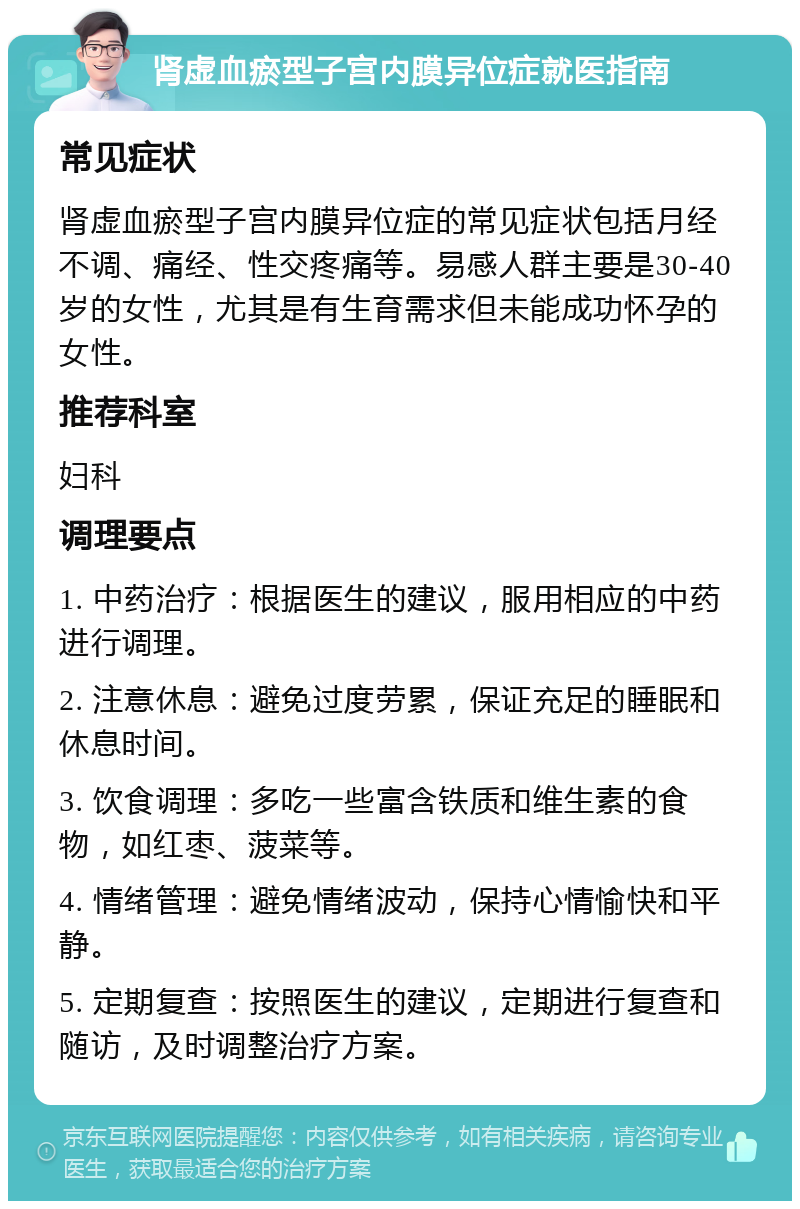 肾虚血瘀型子宫内膜异位症就医指南 常见症状 肾虚血瘀型子宫内膜异位症的常见症状包括月经不调、痛经、性交疼痛等。易感人群主要是30-40岁的女性，尤其是有生育需求但未能成功怀孕的女性。 推荐科室 妇科 调理要点 1. 中药治疗：根据医生的建议，服用相应的中药进行调理。 2. 注意休息：避免过度劳累，保证充足的睡眠和休息时间。 3. 饮食调理：多吃一些富含铁质和维生素的食物，如红枣、菠菜等。 4. 情绪管理：避免情绪波动，保持心情愉快和平静。 5. 定期复查：按照医生的建议，定期进行复查和随访，及时调整治疗方案。