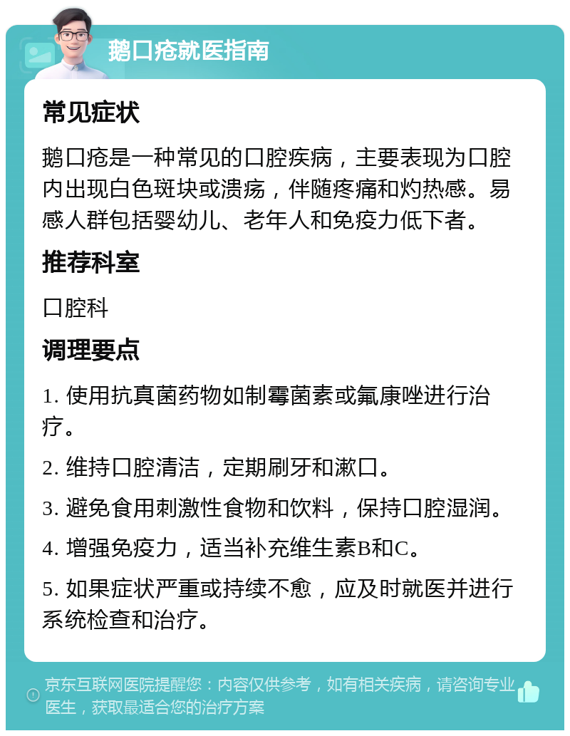 鹅口疮就医指南 常见症状 鹅口疮是一种常见的口腔疾病，主要表现为口腔内出现白色斑块或溃疡，伴随疼痛和灼热感。易感人群包括婴幼儿、老年人和免疫力低下者。 推荐科室 口腔科 调理要点 1. 使用抗真菌药物如制霉菌素或氟康唑进行治疗。 2. 维持口腔清洁，定期刷牙和漱口。 3. 避免食用刺激性食物和饮料，保持口腔湿润。 4. 增强免疫力，适当补充维生素B和C。 5. 如果症状严重或持续不愈，应及时就医并进行系统检查和治疗。