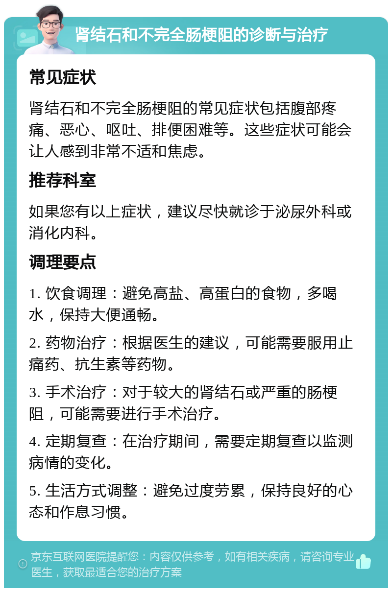 肾结石和不完全肠梗阻的诊断与治疗 常见症状 肾结石和不完全肠梗阻的常见症状包括腹部疼痛、恶心、呕吐、排便困难等。这些症状可能会让人感到非常不适和焦虑。 推荐科室 如果您有以上症状，建议尽快就诊于泌尿外科或消化内科。 调理要点 1. 饮食调理：避免高盐、高蛋白的食物，多喝水，保持大便通畅。 2. 药物治疗：根据医生的建议，可能需要服用止痛药、抗生素等药物。 3. 手术治疗：对于较大的肾结石或严重的肠梗阻，可能需要进行手术治疗。 4. 定期复查：在治疗期间，需要定期复查以监测病情的变化。 5. 生活方式调整：避免过度劳累，保持良好的心态和作息习惯。