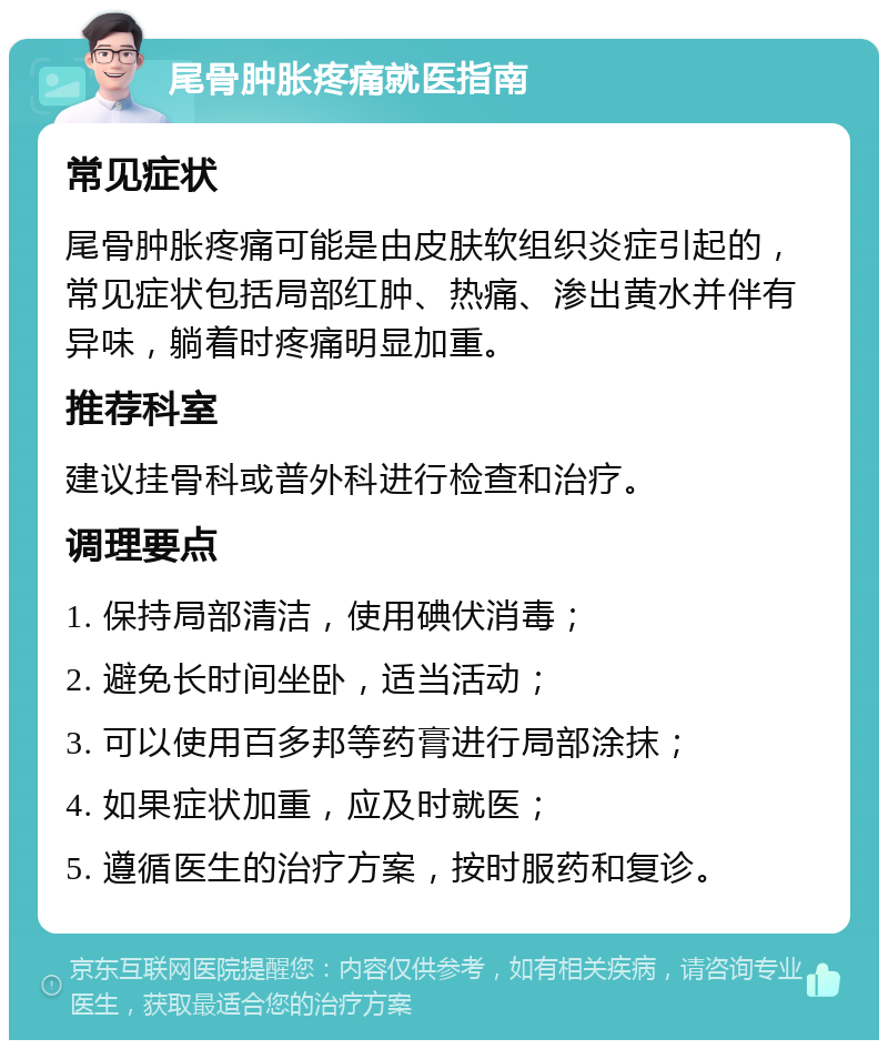 尾骨肿胀疼痛就医指南 常见症状 尾骨肿胀疼痛可能是由皮肤软组织炎症引起的，常见症状包括局部红肿、热痛、渗出黄水并伴有异味，躺着时疼痛明显加重。 推荐科室 建议挂骨科或普外科进行检查和治疗。 调理要点 1. 保持局部清洁，使用碘伏消毒； 2. 避免长时间坐卧，适当活动； 3. 可以使用百多邦等药膏进行局部涂抹； 4. 如果症状加重，应及时就医； 5. 遵循医生的治疗方案，按时服药和复诊。