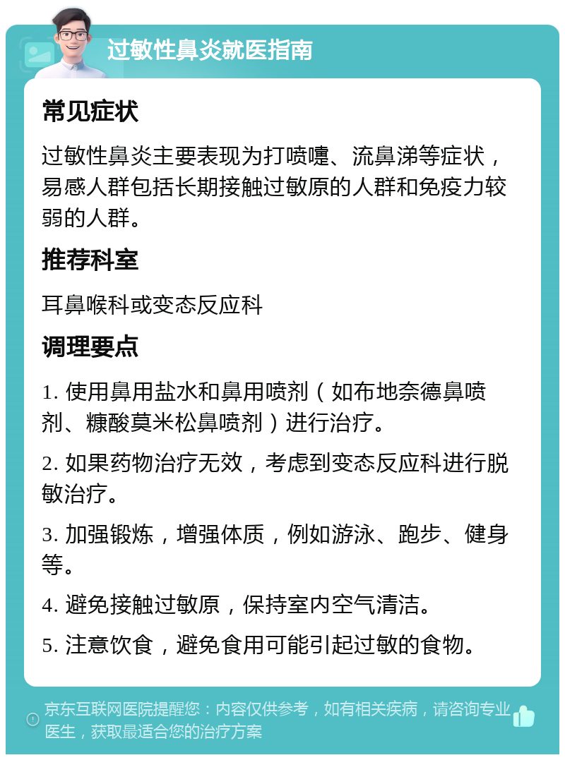 过敏性鼻炎就医指南 常见症状 过敏性鼻炎主要表现为打喷嚏、流鼻涕等症状，易感人群包括长期接触过敏原的人群和免疫力较弱的人群。 推荐科室 耳鼻喉科或变态反应科 调理要点 1. 使用鼻用盐水和鼻用喷剂（如布地奈德鼻喷剂、糠酸莫米松鼻喷剂）进行治疗。 2. 如果药物治疗无效，考虑到变态反应科进行脱敏治疗。 3. 加强锻炼，增强体质，例如游泳、跑步、健身等。 4. 避免接触过敏原，保持室内空气清洁。 5. 注意饮食，避免食用可能引起过敏的食物。