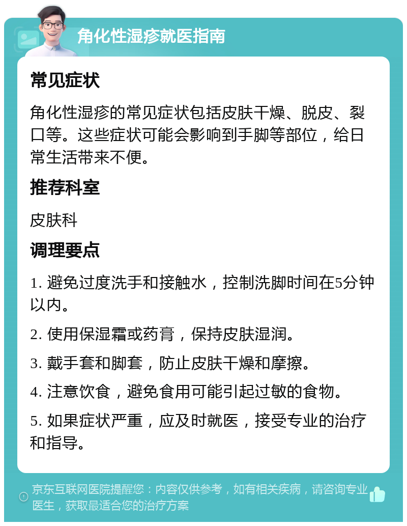 角化性湿疹就医指南 常见症状 角化性湿疹的常见症状包括皮肤干燥、脱皮、裂口等。这些症状可能会影响到手脚等部位，给日常生活带来不便。 推荐科室 皮肤科 调理要点 1. 避免过度洗手和接触水，控制洗脚时间在5分钟以内。 2. 使用保湿霜或药膏，保持皮肤湿润。 3. 戴手套和脚套，防止皮肤干燥和摩擦。 4. 注意饮食，避免食用可能引起过敏的食物。 5. 如果症状严重，应及时就医，接受专业的治疗和指导。