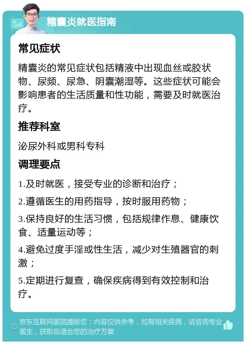 精囊炎就医指南 常见症状 精囊炎的常见症状包括精液中出现血丝或胶状物、尿频、尿急、阴囊潮湿等。这些症状可能会影响患者的生活质量和性功能，需要及时就医治疗。 推荐科室 泌尿外科或男科专科 调理要点 1.及时就医，接受专业的诊断和治疗； 2.遵循医生的用药指导，按时服用药物； 3.保持良好的生活习惯，包括规律作息、健康饮食、适量运动等； 4.避免过度手淫或性生活，减少对生殖器官的刺激； 5.定期进行复查，确保疾病得到有效控制和治疗。