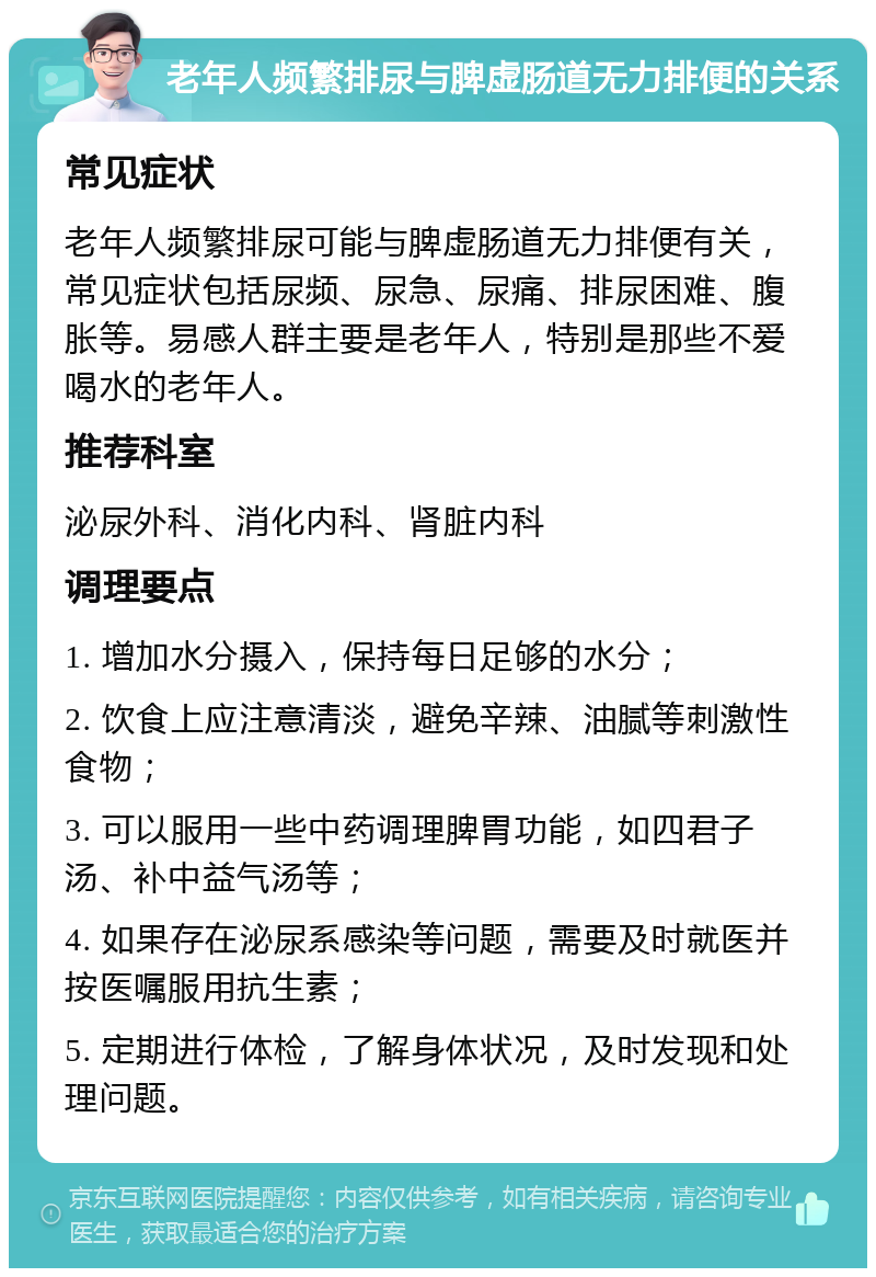 老年人频繁排尿与脾虚肠道无力排便的关系 常见症状 老年人频繁排尿可能与脾虚肠道无力排便有关，常见症状包括尿频、尿急、尿痛、排尿困难、腹胀等。易感人群主要是老年人，特别是那些不爱喝水的老年人。 推荐科室 泌尿外科、消化内科、肾脏内科 调理要点 1. 增加水分摄入，保持每日足够的水分； 2. 饮食上应注意清淡，避免辛辣、油腻等刺激性食物； 3. 可以服用一些中药调理脾胃功能，如四君子汤、补中益气汤等； 4. 如果存在泌尿系感染等问题，需要及时就医并按医嘱服用抗生素； 5. 定期进行体检，了解身体状况，及时发现和处理问题。