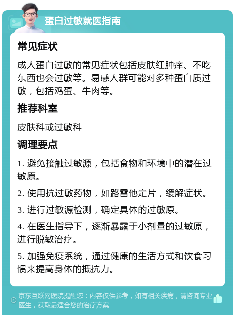 蛋白过敏就医指南 常见症状 成人蛋白过敏的常见症状包括皮肤红肿痒、不吃东西也会过敏等。易感人群可能对多种蛋白质过敏，包括鸡蛋、牛肉等。 推荐科室 皮肤科或过敏科 调理要点 1. 避免接触过敏源，包括食物和环境中的潜在过敏原。 2. 使用抗过敏药物，如路雷他定片，缓解症状。 3. 进行过敏源检测，确定具体的过敏原。 4. 在医生指导下，逐渐暴露于小剂量的过敏原，进行脱敏治疗。 5. 加强免疫系统，通过健康的生活方式和饮食习惯来提高身体的抵抗力。