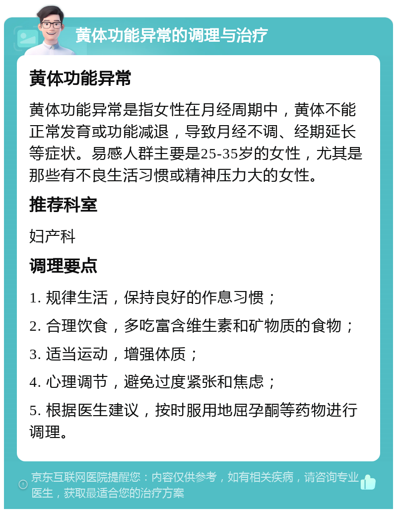 黄体功能异常的调理与治疗 黄体功能异常 黄体功能异常是指女性在月经周期中，黄体不能正常发育或功能减退，导致月经不调、经期延长等症状。易感人群主要是25-35岁的女性，尤其是那些有不良生活习惯或精神压力大的女性。 推荐科室 妇产科 调理要点 1. 规律生活，保持良好的作息习惯； 2. 合理饮食，多吃富含维生素和矿物质的食物； 3. 适当运动，增强体质； 4. 心理调节，避免过度紧张和焦虑； 5. 根据医生建议，按时服用地屈孕酮等药物进行调理。