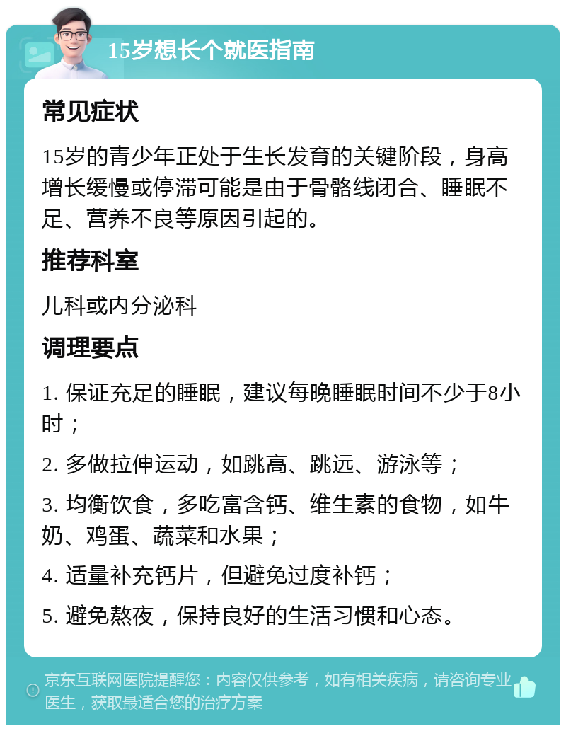 15岁想长个就医指南 常见症状 15岁的青少年正处于生长发育的关键阶段，身高增长缓慢或停滞可能是由于骨骼线闭合、睡眠不足、营养不良等原因引起的。 推荐科室 儿科或内分泌科 调理要点 1. 保证充足的睡眠，建议每晚睡眠时间不少于8小时； 2. 多做拉伸运动，如跳高、跳远、游泳等； 3. 均衡饮食，多吃富含钙、维生素的食物，如牛奶、鸡蛋、蔬菜和水果； 4. 适量补充钙片，但避免过度补钙； 5. 避免熬夜，保持良好的生活习惯和心态。