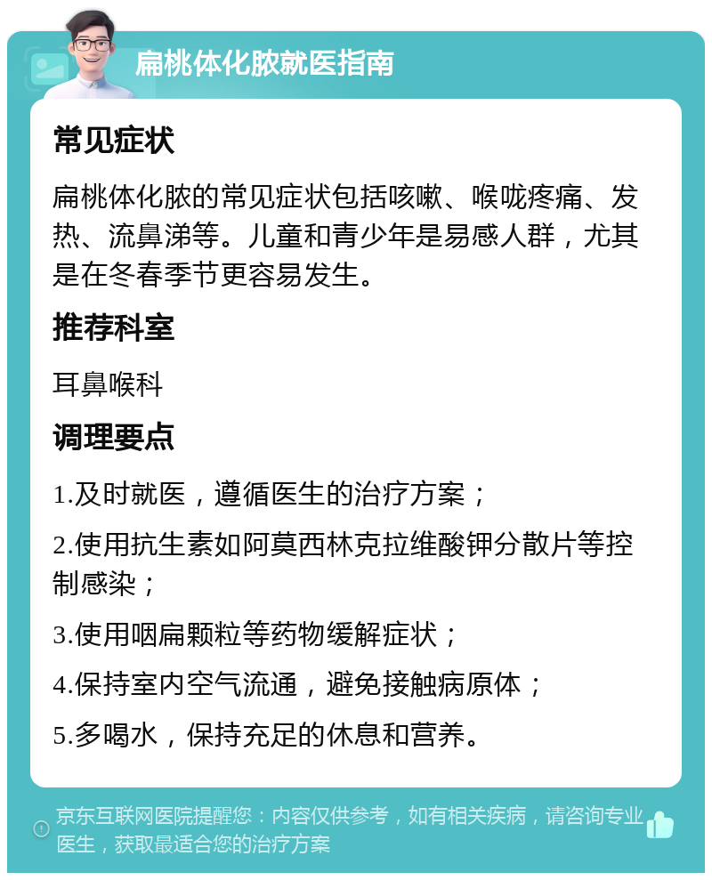 扁桃体化脓就医指南 常见症状 扁桃体化脓的常见症状包括咳嗽、喉咙疼痛、发热、流鼻涕等。儿童和青少年是易感人群，尤其是在冬春季节更容易发生。 推荐科室 耳鼻喉科 调理要点 1.及时就医，遵循医生的治疗方案； 2.使用抗生素如阿莫西林克拉维酸钾分散片等控制感染； 3.使用咽扁颗粒等药物缓解症状； 4.保持室内空气流通，避免接触病原体； 5.多喝水，保持充足的休息和营养。