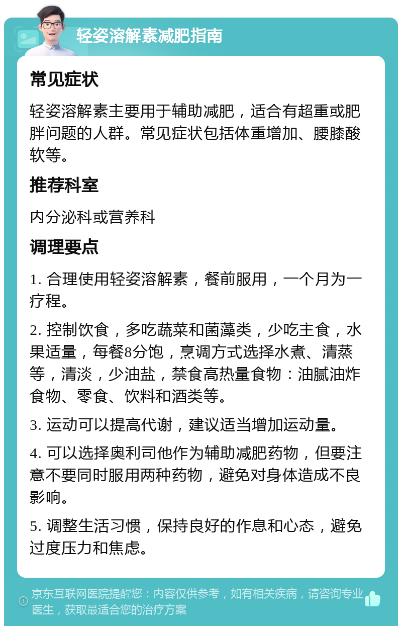 轻姿溶解素减肥指南 常见症状 轻姿溶解素主要用于辅助减肥，适合有超重或肥胖问题的人群。常见症状包括体重增加、腰膝酸软等。 推荐科室 内分泌科或营养科 调理要点 1. 合理使用轻姿溶解素，餐前服用，一个月为一疗程。 2. 控制饮食，多吃蔬菜和菌藻类，少吃主食，水果适量，每餐8分饱，烹调方式选择水煮、清蒸等，清淡，少油盐，禁食高热量食物：油腻油炸食物、零食、饮料和酒类等。 3. 运动可以提高代谢，建议适当增加运动量。 4. 可以选择奥利司他作为辅助减肥药物，但要注意不要同时服用两种药物，避免对身体造成不良影响。 5. 调整生活习惯，保持良好的作息和心态，避免过度压力和焦虑。