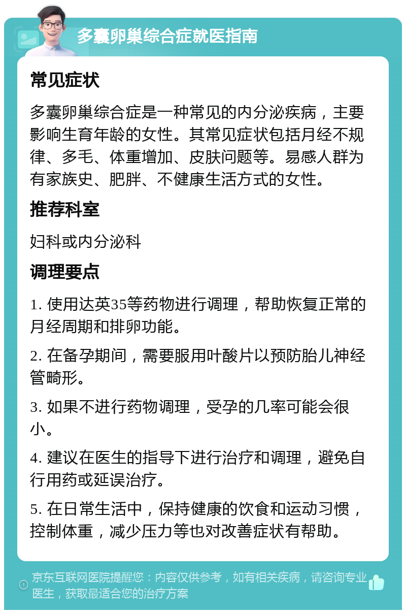 多囊卵巢综合症就医指南 常见症状 多囊卵巢综合症是一种常见的内分泌疾病，主要影响生育年龄的女性。其常见症状包括月经不规律、多毛、体重增加、皮肤问题等。易感人群为有家族史、肥胖、不健康生活方式的女性。 推荐科室 妇科或内分泌科 调理要点 1. 使用达英35等药物进行调理，帮助恢复正常的月经周期和排卵功能。 2. 在备孕期间，需要服用叶酸片以预防胎儿神经管畸形。 3. 如果不进行药物调理，受孕的几率可能会很小。 4. 建议在医生的指导下进行治疗和调理，避免自行用药或延误治疗。 5. 在日常生活中，保持健康的饮食和运动习惯，控制体重，减少压力等也对改善症状有帮助。