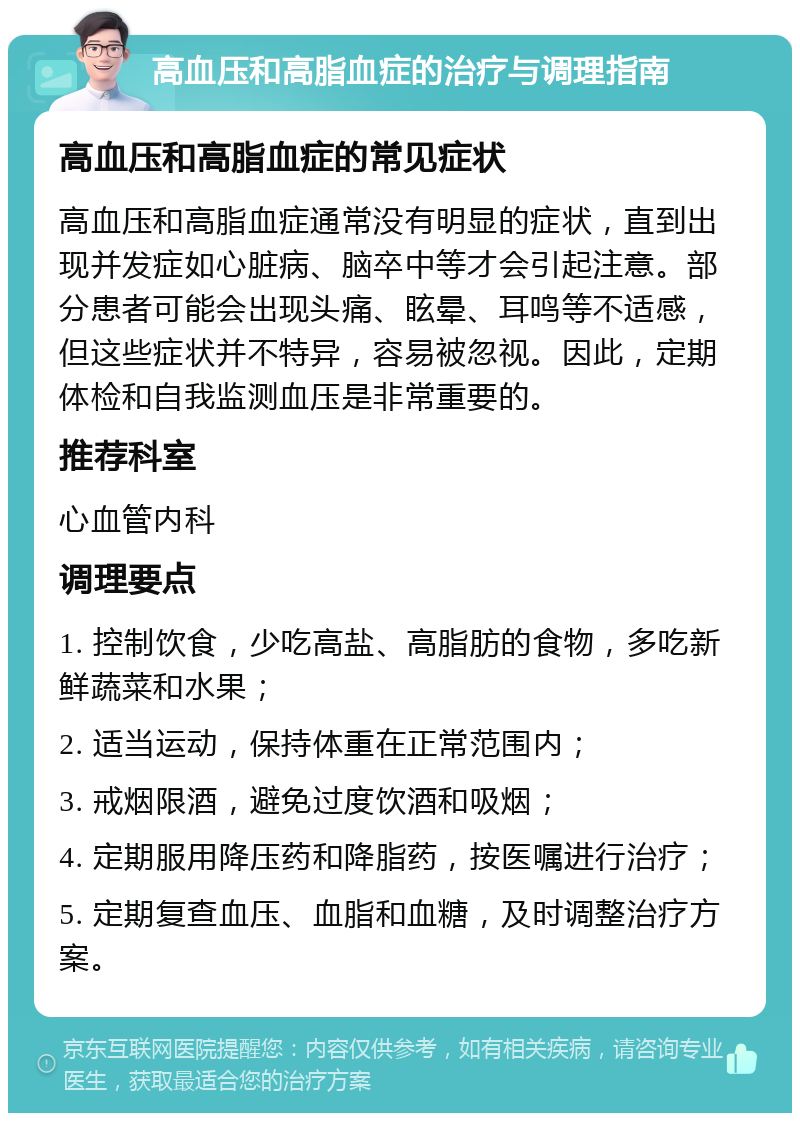 高血压和高脂血症的治疗与调理指南 高血压和高脂血症的常见症状 高血压和高脂血症通常没有明显的症状，直到出现并发症如心脏病、脑卒中等才会引起注意。部分患者可能会出现头痛、眩晕、耳鸣等不适感，但这些症状并不特异，容易被忽视。因此，定期体检和自我监测血压是非常重要的。 推荐科室 心血管内科 调理要点 1. 控制饮食，少吃高盐、高脂肪的食物，多吃新鲜蔬菜和水果； 2. 适当运动，保持体重在正常范围内； 3. 戒烟限酒，避免过度饮酒和吸烟； 4. 定期服用降压药和降脂药，按医嘱进行治疗； 5. 定期复查血压、血脂和血糖，及时调整治疗方案。