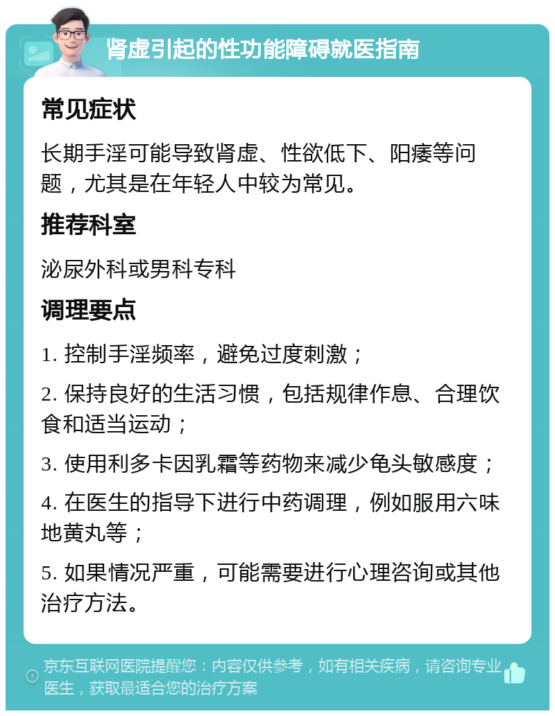 肾虚引起的性功能障碍就医指南 常见症状 长期手淫可能导致肾虚、性欲低下、阳痿等问题，尤其是在年轻人中较为常见。 推荐科室 泌尿外科或男科专科 调理要点 1. 控制手淫频率，避免过度刺激； 2. 保持良好的生活习惯，包括规律作息、合理饮食和适当运动； 3. 使用利多卡因乳霜等药物来减少龟头敏感度； 4. 在医生的指导下进行中药调理，例如服用六味地黄丸等； 5. 如果情况严重，可能需要进行心理咨询或其他治疗方法。